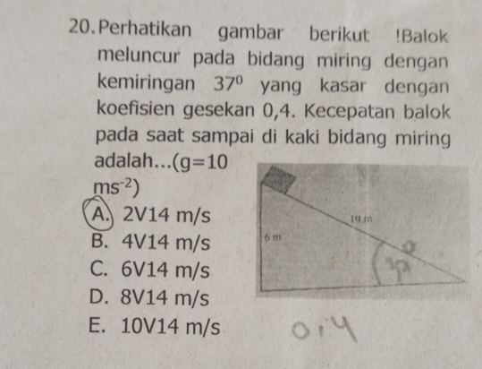 Perhatikan gambar berikut !Balok
meluncur pada bidang miring dengan
kemiringan 37° yang kasar dengan
koefisien gesekan 0,4. Kecepatan balok
pada saat sampai di kaki bidang miring
adalah... (g=10
ms^(-2))
A. 2V14 m/s
B. 4V14 m/s
C. 6V14 m/s
D. 8V14 m/s
E. 10V14 m/s