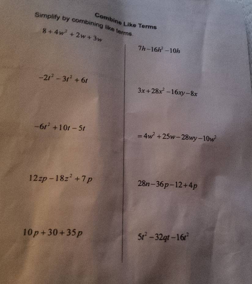 Combine Like Terms 
Simplify by combining like terms
8+4w^2+2w+3w
7h-16h^2-10h
-2t^2-3t^2+6t
3x+28x^2-16xy-8x
-6t^2+10t-5t
=4w^2+25w-28wy-10w^2
12zp-18z^2+7p
28n-36p-12+4p
10p+30+35p
5t^2-32qt-16t^2