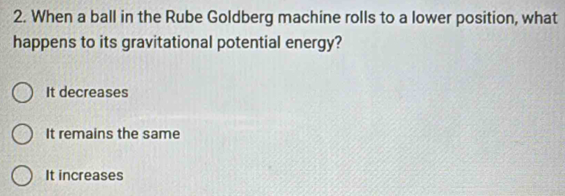 When a ball in the Rube Goldberg machine rolls to a lower position, what
happens to its gravitational potential energy?
It decreases
It remains the same
It increases