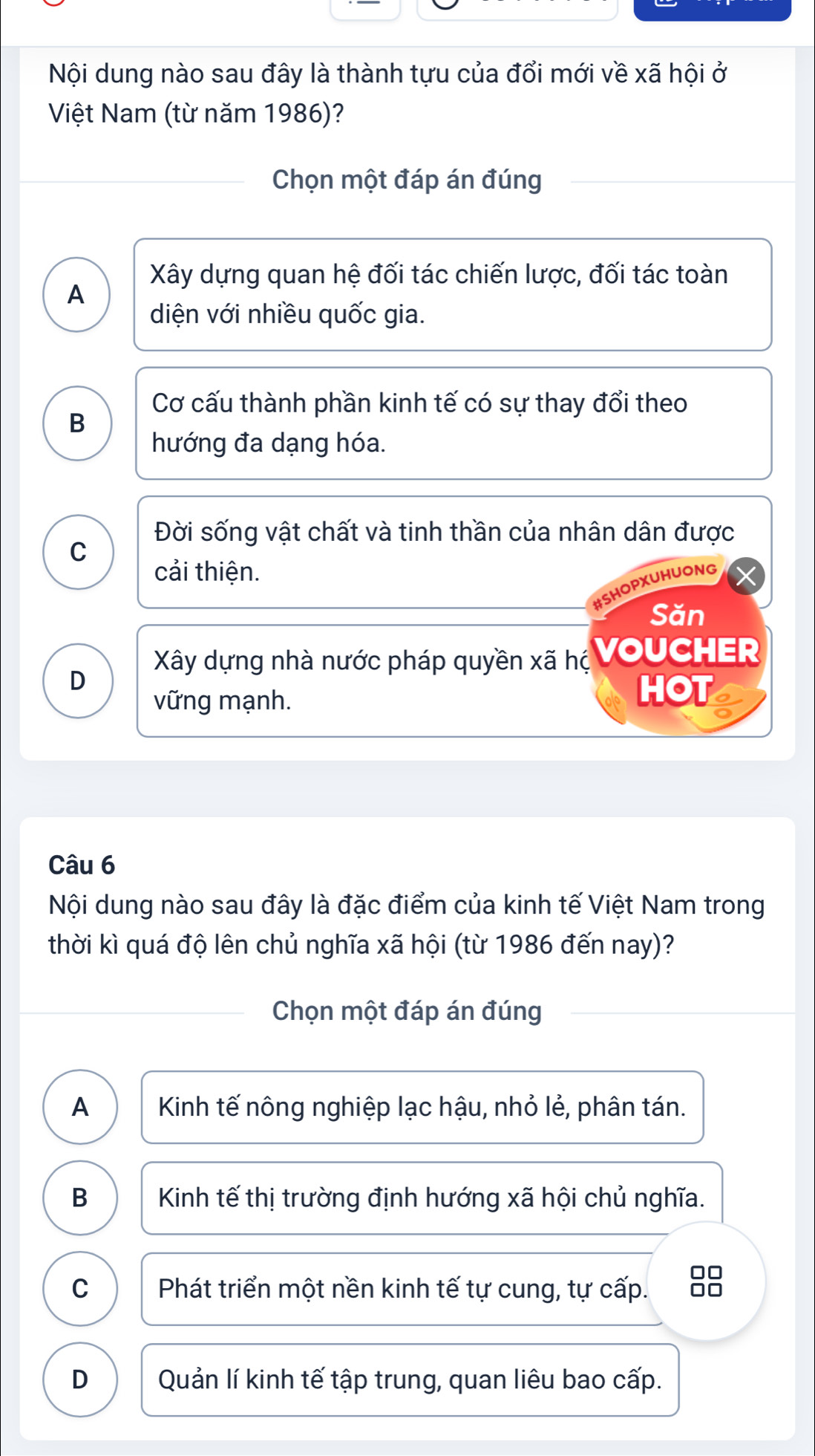 Nội dung nào sau đây là thành tựu của đổi mới về xã hội ở
Việt Nam (từ năm 1986)?
Chọn một đáp án đúng
Xây dựng quan hệ đối tác chiến lược, đối tác toàn
A
diện với nhiều quốc gia.
Cơ cấu thành phần kinh tế có sự thay đổi theo
B
hướng đa dạng hóa.
Đời sống vật chất và tinh thần của nhân dân được
C
cải thiện.
#SHOPXUHUONG
Săn
Xây dựng nhà nước pháp quyền xã hị VOUCHER
D
vững mạnh.
HOT
Câu 6
Nội dung nào sau đây là đặc điểm của kinh tế Việt Nam trong
thời kì quá độ lên chủ nghĩa xã hội (từ 1986 đến nay)?
Chọn một đáp án đúng
A Kinh tế nông nghiệp lạc hậu, nhỏ lẻ, phân tán.
B Kinh tế thị trường định hướng xã hội chủ nghĩa.
C Phát triển một nền kinh tế tự cung, tự cấp. 88
D Quản lí kinh tế tập trung, quan liêu bao cấp.