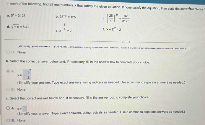 In each of the following, find all real numbers x that satisfy the given equation. If none satisfy the equation, then state the answeltas "None.
a. 5^x=3125 b. 25^(-x)=125 c. ( 25/4 )^3x= 32/3125 
d. sqrt(-x)=5sqrt(2) x^(-frac 5)4=2 f. (x-1)^2=2
e
(Oimpily your answer. Type exacl answers, using rauitals as neeued. Use a comma to separate answers as necued.)
B. None
b. Select the correct answer below and, if necessary, fill in the answer box to complete your choice.
A. x=- 3/2 
(Simplify your answer. Type exact answers, using radicals as needed. Use a comma to separate answers as needed.)
B. None
c. Select the correct answer below and, if necessary, fill in the answer box to complete your choice.
A. x=□
(Simplify your answer. Type exact answers, using radicals as needed. Use a comma to separate answers as needed.)
B. None