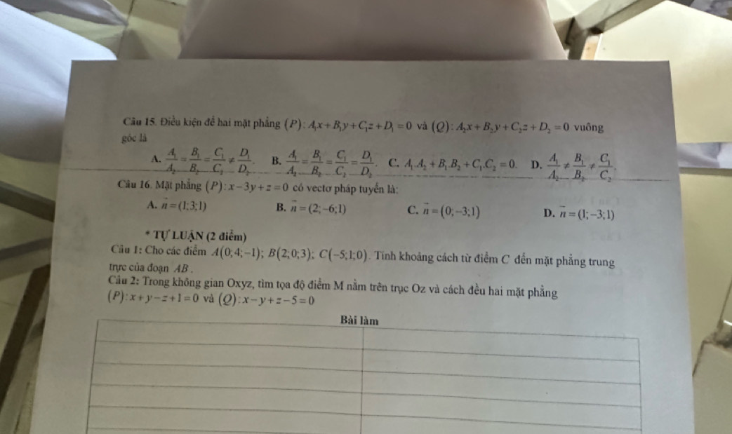 Điều kiện để hai mặt phẳng (P): A_1x+B_1y+C_1z+D_1=0 và
góc là (Q):A_2x+B_2y+C_2z+D_2=0 vuông
A. frac A_1A_2=frac B_1B_2=frac C_1C_2!= frac D_1D_2 B. frac A_1A_2=frac B_1B_2=frac C_1C_2=frac D_1D_2. C. A_1.A_2+B_1.B_2+C_1.C_2=0. D. frac A_1A_2!= frac B_1B_2!= frac C_1C_2.
Câu 16. Mặt phẳng (P):x-3y+z=0 có vectơ pháp tuyển là:
A. vector n=(1;3;1) B. overline n=(2;-6;1) C. vector n=(0;-3;1) D. vector n=(1;-3;1)
* Tự LUậN (2 điểm)
Câu 1: Cho các điểm A(0;4;-1);B(2;0;3);C(-5;1;0) D  Tính khoảng cách từ điểm C đến mặt phẳng trung
trực của đoạn AB .
Cầu 2: Trong không gian Oxyz, tìm tọa độ điểm M nằm trên trục Oz và cách đều hai mặt phẳng
(P) x+y-z+1=0 và (Q):x-y+z-5=0