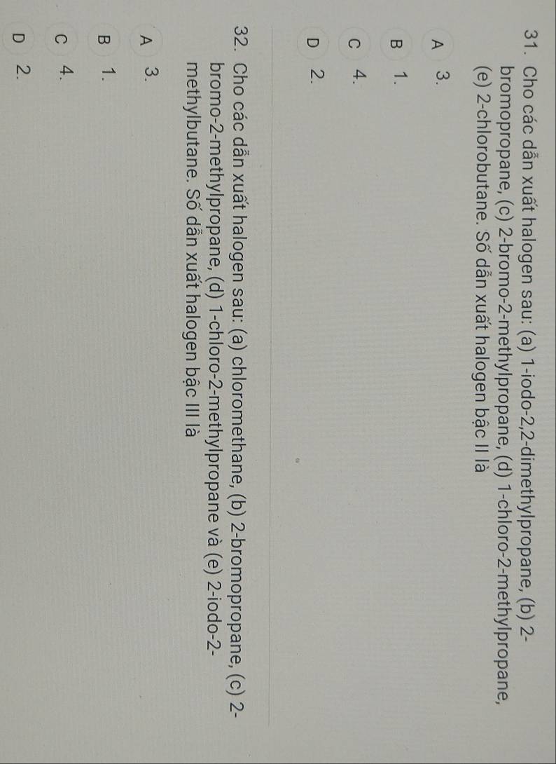 Cho các dẫn xuất halogen sau: (a) 1 -iodo -2, 2 -dimethylpropane, (b) 2 -
bromopropane, (c) 2 -bromo- 2 -methylpropane, (d) 1 -chloro- 2 -methylpropane,
(e) 2 -chlorobutane. Số dẫn xuất halogen bậc II là
A 3.
B 1.
c 4.
D 2.
32. Cho các dẫn xuất halogen sau: (a) chloromethane, (b) 2 -bromopropane, (c) 2 -
bromo- 2 -methylpropane, (d) 1 -chloro- 2 -methylpropane và (e) 2 -iodo -2 -
methylbutane. Số dẫn xuất halogen bậc III là
A 3.
B 1.
c 4.
D 2.