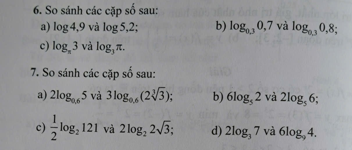 So sánh các cặp số sau: 
a) log x 4,9 và log 5,2; b) log _0,30,7valog _0,30,8;
c) log _π 3 và log _3π. 
7. So sánh các cặp số sau: 
a) 2log _0,65 và 3log _0,6(2sqrt[3](3)); b) 6log _52^(·) và 2log _56; 
c)  1/2 log _2121 và 2log _22sqrt(3); và 6log _94. 
d) 2log _37