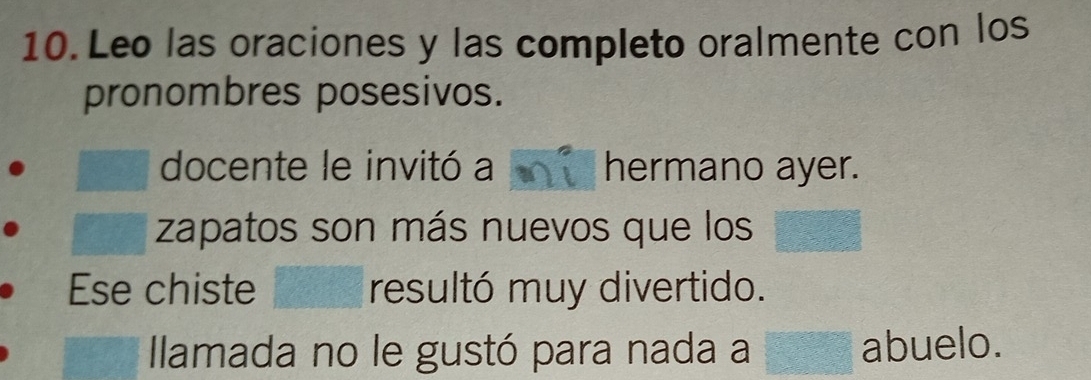 Leo las oraciones y las completo oralmente con los 
pronombres posesivos. 
docente le invitó a hermano ayer. 
zapatos son más nuevos que los 
Ese chiste resultó muy divertido. 
Ilamada no le gustó para nada a abuelo.