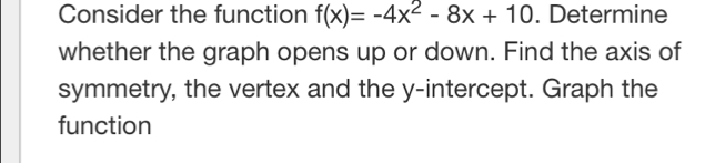 Consider the function f(x)=-4x^2-8x+10. Determine 
whether the graph opens up or down. Find the axis of 
symmetry, the vertex and the y-intercept. Graph the 
function