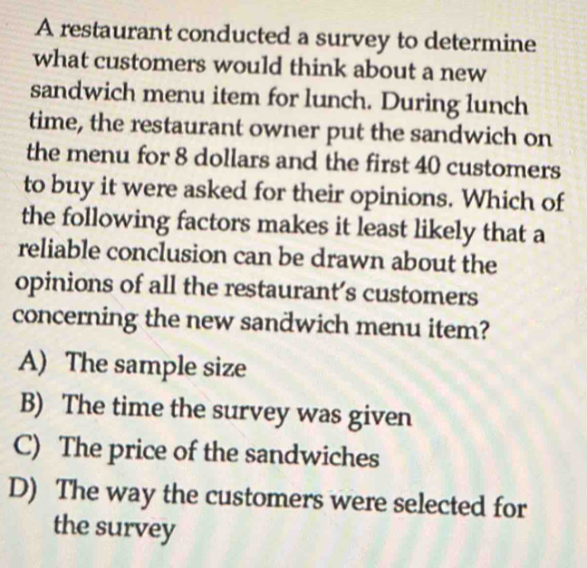 A restaurant conducted a survey to determine
what customers would think about a new
sandwich menu item for lunch. During lunch
time, the restaurant owner put the sandwich on
the menu for 8 dollars and the first 40 customers
to buy it were asked for their opinions. Which of
the following factors makes it least likely that a
reliable conclusion can be drawn about the
opinions of all the restaurant’s customers
concerning the new sandwich menu item?
A) The sample size
B) The time the survey was given
C) The price of the sandwiches
D) The way the customers were selected for
the survey