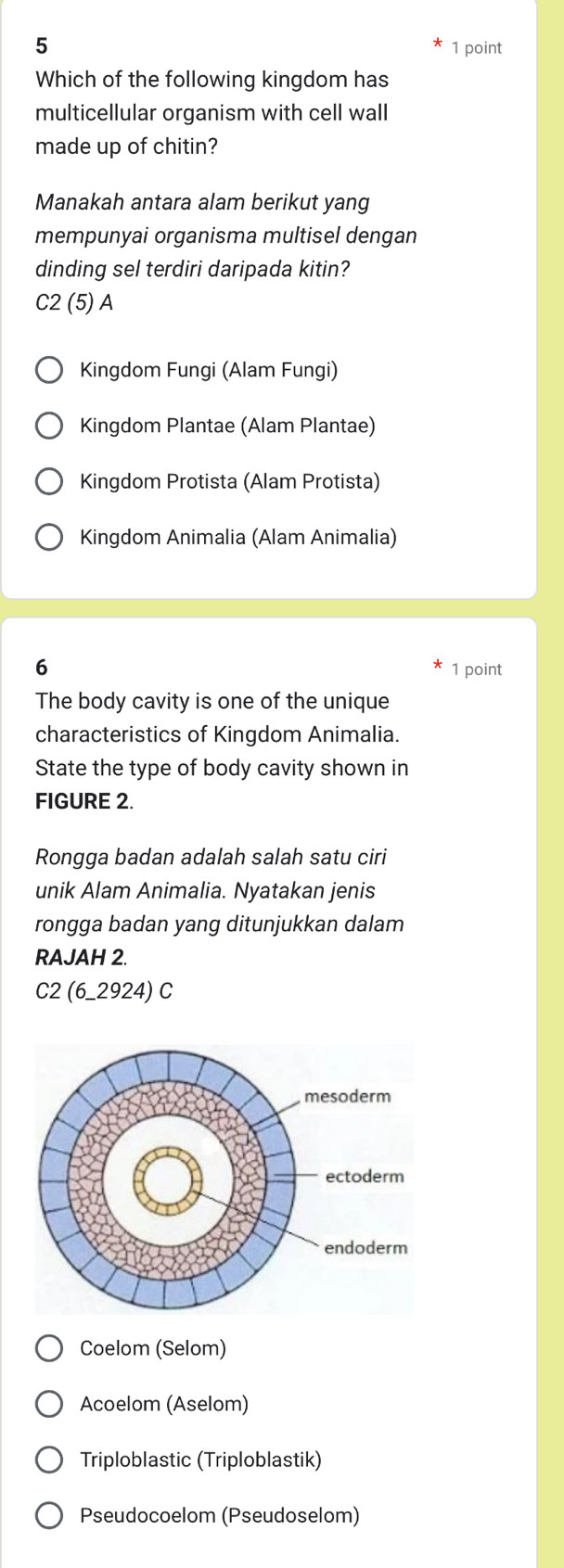 5
1 point
Which of the following kingdom has
multicellular organism with cell wall
made up of chitin?
Manakah antara alam berikut yang
mempunyai organisma multisel dengan
dinding sel terdiri daripada kitin?
C2 (5) A
Kingdom Fungi (Alam Fungi)
Kingdom Plantae (Alam Plantae)
Kingdom Protista (Alam Protista)
Kingdom Animalia (Alam Animalia)
6
1 point
The body cavity is one of the unique
characteristics of Kingdom Animalia.
State the type of body cavity shown in
FIGURE 2.
Rongga badan adalah salah satu ciri
unik Alam Animalia. Nyatakan jenis
rongga badan yang ditunjukkan dalam
RAJAH 2.
C2 (6_2924) C
Coelom (Selom)
Acoelom (Aselom)
Triploblastic (Triploblastik)
Pseudocoelom (Pseudoselom)