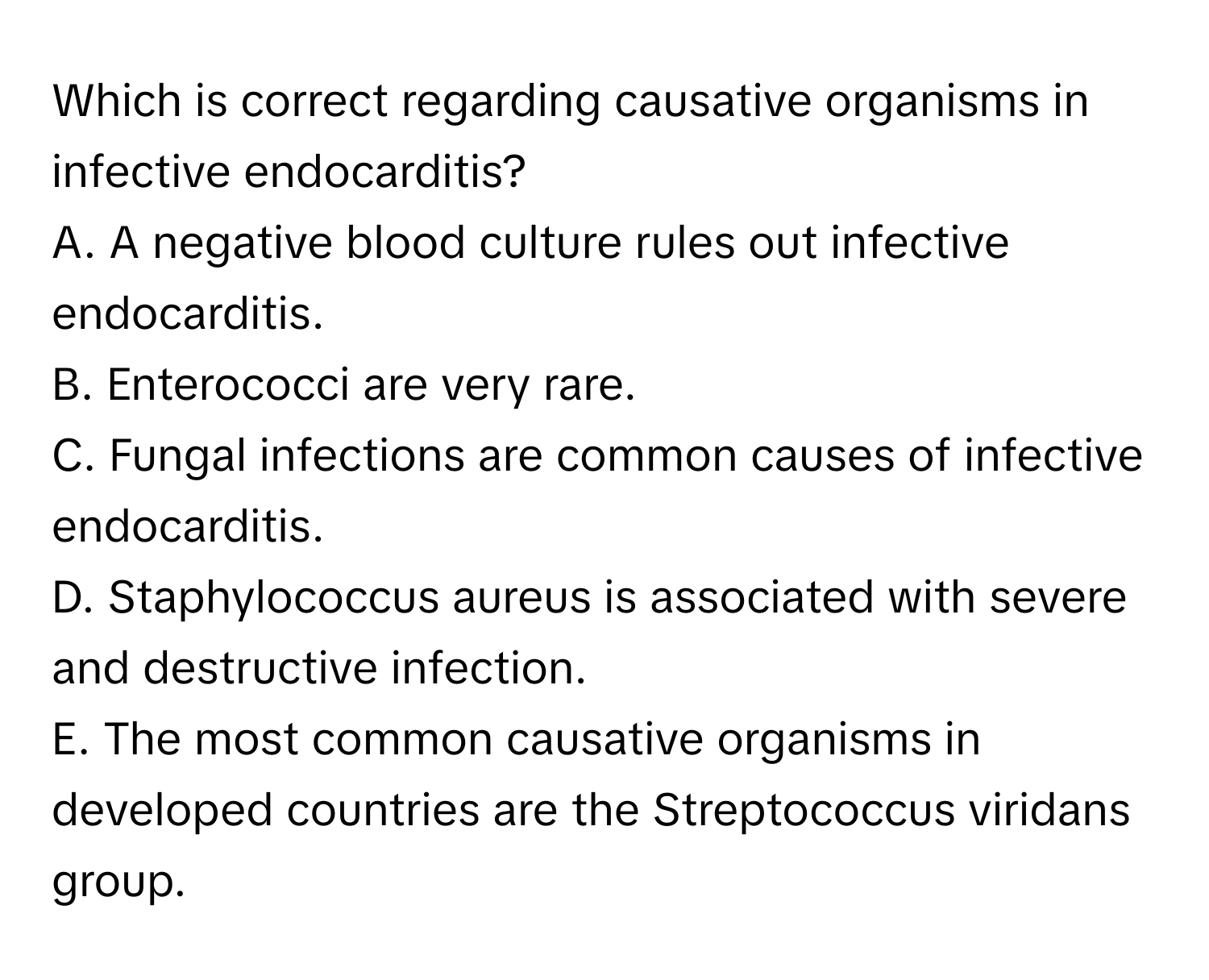 Which is correct regarding causative organisms in infective endocarditis? 

A. A negative blood culture rules out infective endocarditis. 
B. Enterococci are very rare. 
C. Fungal infections are common causes of infective endocarditis. 
D. Staphylococcus aureus is associated with severe and destructive infection. 
E. The most common causative organisms in developed countries are the Streptococcus viridans group.