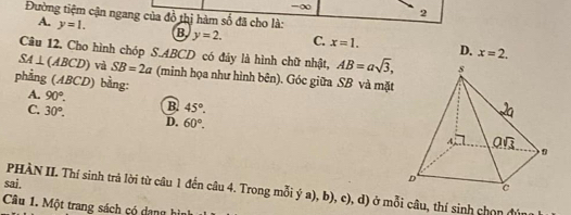 =∞ 2
Đường tiệm cận ngang của đồ thị hàm số đã cho là:
A. y=1. B y=2. C. x=1. D. x=2.
Câu 12. Cho hình chóp S.ABCD có đảy là hình chữ nhật, AB=asqrt(3),
SA⊥ (ABCD) và SB=2a (minh họa như hình bên). Góc giữa SB và mặt
phẳng (ABCD) bằng:
A. 90°. B. 45°.
C. 30°. D. 60°.
sai. PHÀN II. Thí sinh trả lời từ câu 1 đến câu 4. Trong mỗi ý a), b), c), d) ở mỗi câu, thí sinh chọn đún
Câu 1. Một trang sách có dang hình