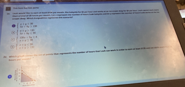 This item has two parts:
(a) Leah would like to earn at least $120 per month. She babysits for $5 per hour and works at an ice cream shop for $ per hour. Lesh caenot work more
than a total of 20 hours por month. Let x represent the number of hours Leah babysits and let y represent the number of hours Leah works at the ice
cream shop. Which Inequalities represent this scenario?
a beginarrayl x+y≤ 20 5x+8y≥ 120endarray. . beginarrayl x+y≥ 120 5x+8y≤ 20endarray.
beginarrayl 120x+5y≤ 8 x+y≥ 20endarray.
。 beginarrayl x+y≤ 20 x+y≥ 120endarray.
(b) Which graph shows the set of points that represents the number of hours that Leah can work in order to earn at least $129 and not work more tha n
hours per month?
A