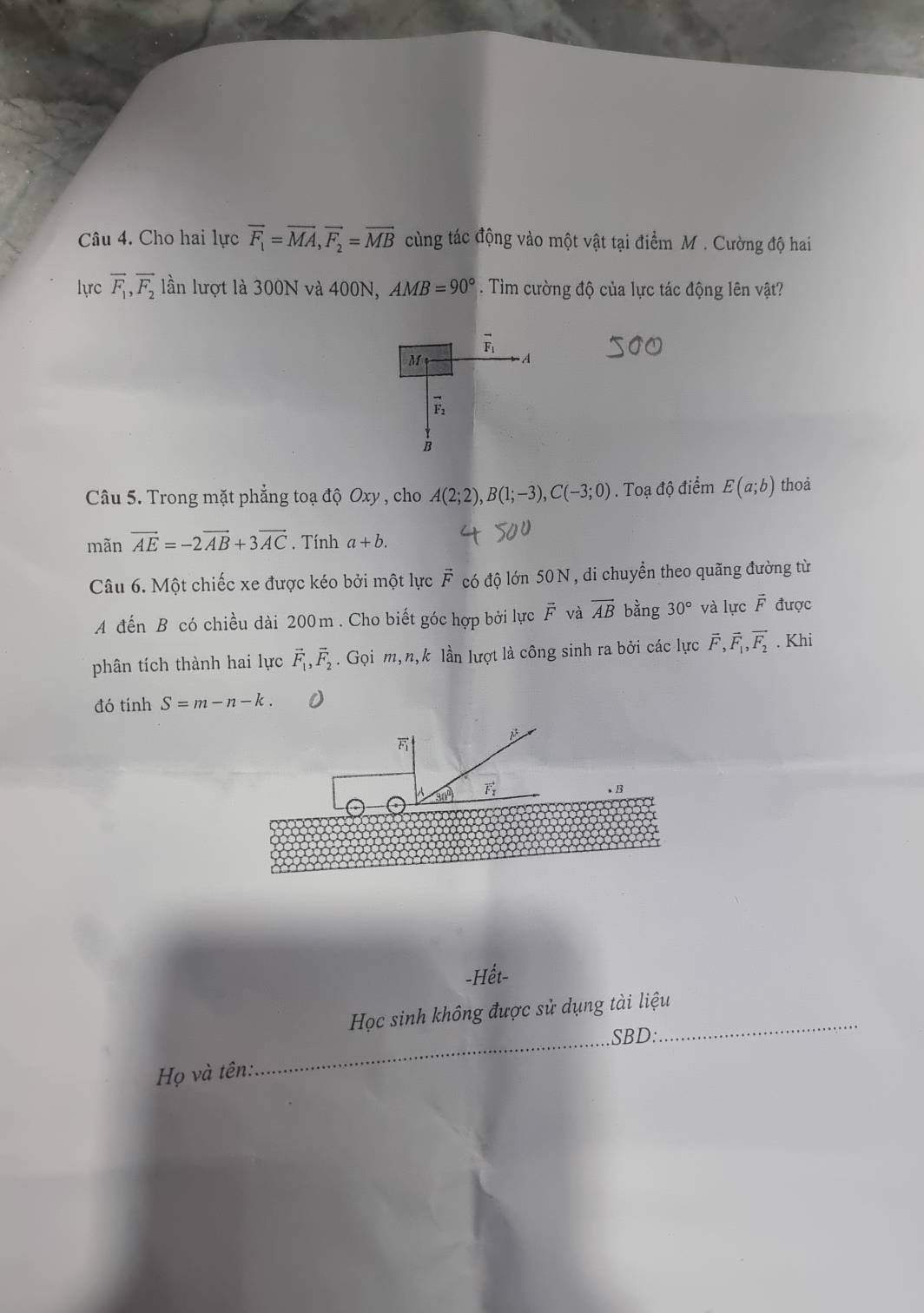 Cho hai lực overline F_1=overline MA,vector F_2=overline MB cùng tác động vào một vật tại điểm M . Cường độ hai
lựrc overline F_1,overline F_2 lần lượt là 300N và 400N, AMB=90°. Tìm cường độ của lực tác động lên vật?
vector F_1
M
A
vector F_2
B
Câu 5. Trong mặt phẳng toạ độ Oxy , cho A(2;2),B(1;-3),C(-3;0). Toạ độ điểm E(a;b) thoả
mãn vector AE=-2vector AB+3vector AC. Tính a+b.
Câu 6. Một chiếc xe được kéo bởi một lực vector F có độ lớn 50 N, di chuyển theo quãng đường từ
A đến B có chiều dài 200m . Cho biết góc hợp bởi lực F và vector AB bằng 30° và lực overline F được
phân tích thành hai lực vector F_1,vector F_2. Gọi m, n,k lần lượt là công sinh ra bởi các lực vector F,vector F_1,vector F_2. Khi
đó tính S=m-n-k..B
-Hết-
_
Học sinh không được sử dụng tài liệu_
SBD:
Họ và tên:.