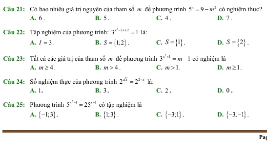 Có bao nhiêu giá trị nguyên của tham số m đề phương trình 5^x=9-m^2 có nghiệm thực?
A. 6. B. 5. C. 4. D. 7.
Câu 22: Tập nghiệm của phương trình: 3^(x^2)-3x+2=1 là:
A. I=3. B. S= 1;2. C. S= 1. D. S= 2. 
Câu 23: Tất cả các giá trị của tham số m đề phương trình 3^(x^2)+1=m-1 có nghiệm là
A. m≥ 4. B. m>4. C. m>1. D. m≥ 1. 
Câu 24: Số nghiệm thực của phương trình 2^(sqrt(x))=2^(2-x) là:
A. 1. B. 3. C. 2. D. 0.
Câu 25: Phương trình 5^(x^2)-1=25^(x+1) có tập nghiệm là
A.  -1;3. B.  1;3. C.  -3;1. D.  -3;-1. 
Pa