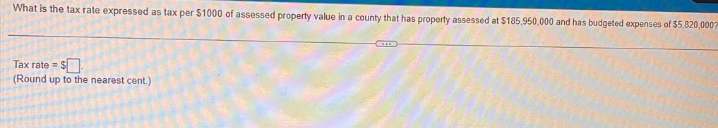 What is the tax rate expressed as tax per $1000 of assessed property value in a county that has property assessed at $185,950,000 and has budgeted expenses of $5,820,0001
Tax rate =$□
(Round up to the nearest cent.)