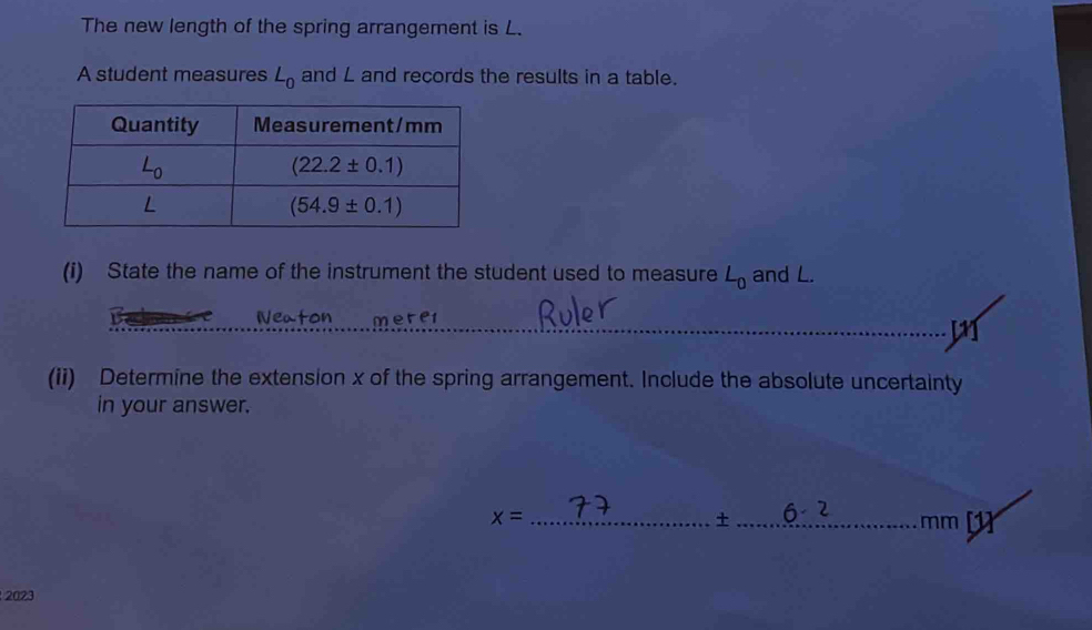 The new length of the spring arrangement is L.
A student measures L_0 and L and records the results in a table.
(i) State the name of the instrument the student used to measure L_0 and L.
Veaton merer
(ii) Determine the extension x of the spring arrangement. Include the absolute uncertainty
in your answer.
+
x= __mm [1]
2023