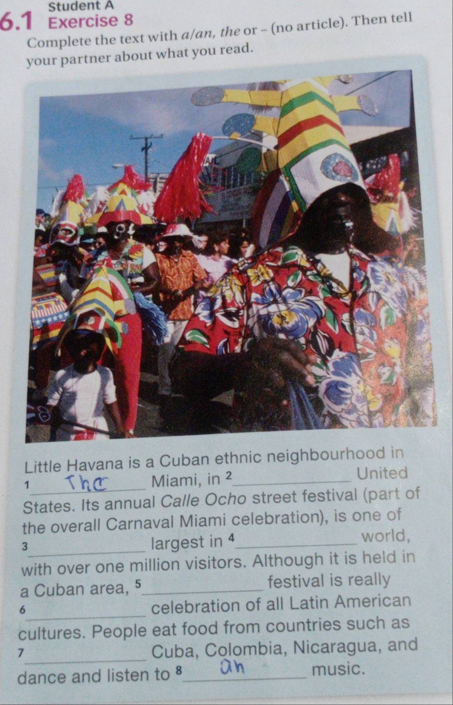 Student A 
6.1 ₹Exercise 8 
Complete the text with a/an, the or - (no article). Then tell 
your partner about what you read. 
Little Havana is a Cuban ethnic neighbourhood in 
_ 
1 Miami, in ²_ United 
States. Its annual Calle Ocho street festival (part of 
the overall Carnaval Miami celebration), is one of 
_3 
largest in 4 _ world, 
with over one million visitors. Although it is held in 
a Cuban area, 5 _ festival is really 
_6 
celebration of all Latin American 
cultures. People eat food from countries such as 
_ 
7 
Cuba, Colombia, Nicaragua, and 
dance and listen to §_ music.