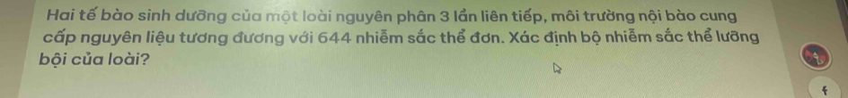 Hai tế bào sinh dưỡng của một loài nguyên phân 3 lần liên tiếp, môi trường nội bào cung 
cấp nguyên liệu tương đương với 644 nhiễm sắc thể đơn. Xác định bộ nhiễm sắc thể lưỡng 
bội của loài? 
f