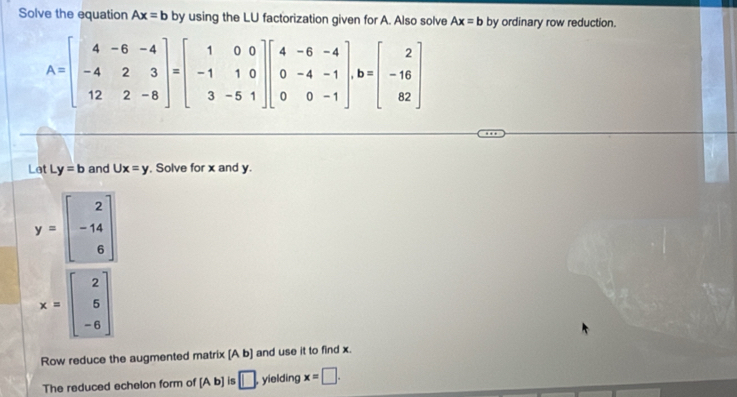 Solve the equation Ax=b by using the LU factorization given for A. Also solve Ax=b by ordinary row reduction.
A=beginbmatrix 4&-6&-4 -4&2&3 12&2&-8endbmatrix =beginbmatrix 1&0&0 -1&1&0 3&-5&1endbmatrix beginbmatrix 4&-6&-4 0&-4&-1 0&0&-1endbmatrix , b=beginbmatrix 2 -16 82endbmatrix
Let y=b ∠ and Ux=y , Solve for x and y.
y=beginbmatrix 2 -14 6endbmatrix
x=beginbmatrix 2 5 -6endbmatrix
Row reduce the augmented matrix [A b] and use it to find x. 
The reduced echelon form of [Ab] is □. , yielding x=□.