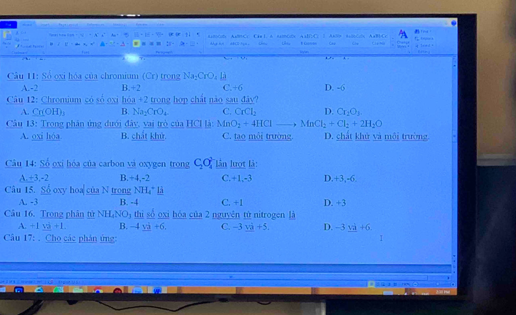 Regesayend Referecces Maann
Times Nirm tan +12=x° AaBbCcD< AaBbCc Cao 1, A AaBbCcD(  aBbC ↑ AaBb< AaBbCcD; AaBbCc Chaige  Repisce Ting。

formæt Paíníer B √ U
:- p AH ABCD ngA Chu Câtu # Caption Cau Clu Cầu hội i Scle  =
fort Sites tding
D.
Câu 11: : Số oxi hóa của chromium (Cr) trong  Na_2CrO_4_ la
A.-2 B.+2 C. +6 D. -6
Câu 12: Chromium có số oxi hóa +2 trong hợp chất nào sau đây?
A. Cr(OH)₃ B. Na_2CrO_4. C. CrCl_2 D. Cr_2O_3.
Câu 13: Trong phân ứng dưới đây, vai trò của HCl là: MnO_2+4HClto MnCl_2+Cl_2+2H_2O
A. oxi hóa B. chất khử. C. tao môi trường. D. chất khử và môi trường.
Câu 14: Số oxi hóa của carbon và oxygen trong C_2O_4^((2-) lần lượt là:
A.+3,-2 B.+4,-2 C.+1,-3 D.+3,-6.
Câu 15. Số oxy hoa| của N trong NH_4^+_ l_2)
A. -3 B. -4 C. +1 D. +3
Câu 16. Trong phân tử NH_4NO_3 thì số oxi hóa của 2 nguyên tử nitrogen là
A. +1 và +1. B. -4_ va+6. C. -3_ va+5. D. -3 yà +6.
Câu 17: . Cho các phản ứng: I
7