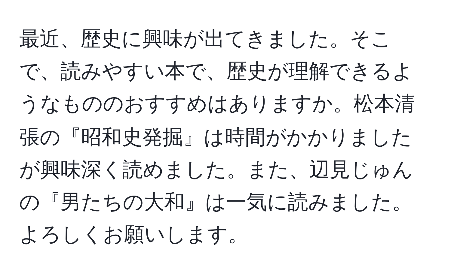 最近、歴史に興味が出てきました。そこで、読みやすい本で、歴史が理解できるようなもののおすすめはありますか。松本清張の『昭和史発掘』は時間がかかりましたが興味深く読めました。また、辺見じゅんの『男たちの大和』は一気に読みました。よろしくお願いします。