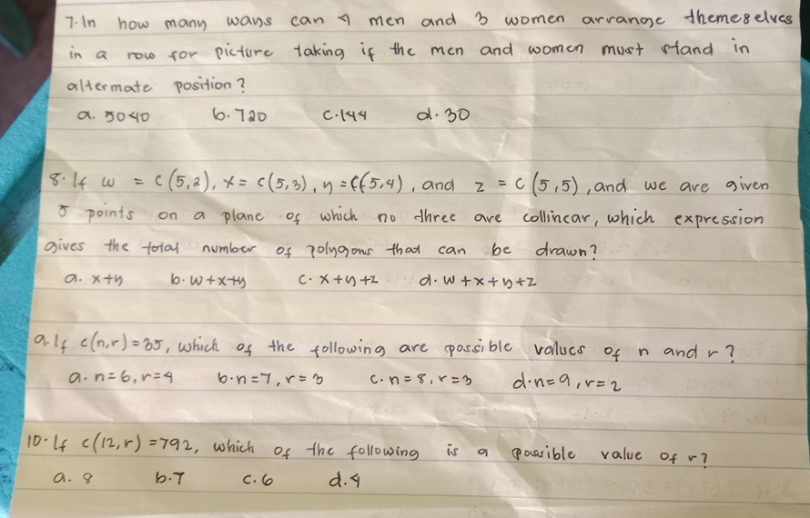 In how many wans can men and 3 women arranoe themeselves
in a row for picture taking if the men and womon must sfand in
altermate position?
a. 5040 6. 720 C. 14y d. 30
8. 14 w=c(5,2), x=c(5,3), y=c(5,4) , and z=c(5,5) , and we are given
5 points on a plane of which no dhree are collincar, which expression
gives the total number of 7olygons that can be drawn?
a. x+y b. w+x+y C. x+y+z d. w+x+y+z
a. If c(n,r)=35 , which of the following are possible valucs of n and r?
a. n=6, r=4 b. n=7, r=3 C. n=8, r=3 d. n=9, r=2
10-If c(12,r)=792 , which of the following is a possible value of r?
a. 9 b. 7 c. 6 d. 9