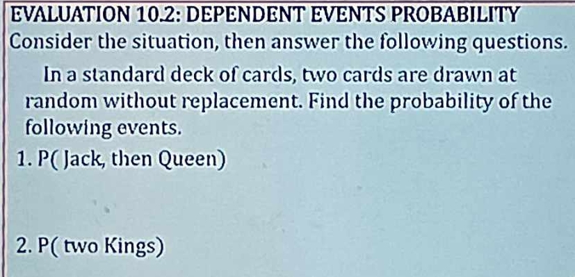 EVALUATION 10.2: DEPENDENT EVENTS PROBABILITY 
Consider the situation, then answer the following questions. 
In a standard deck of cards, two cards are drawn at 
random without replacement. Find the probability of the 
following events. 
1. P( Jack, then Queen) 
2. P( two Kings)