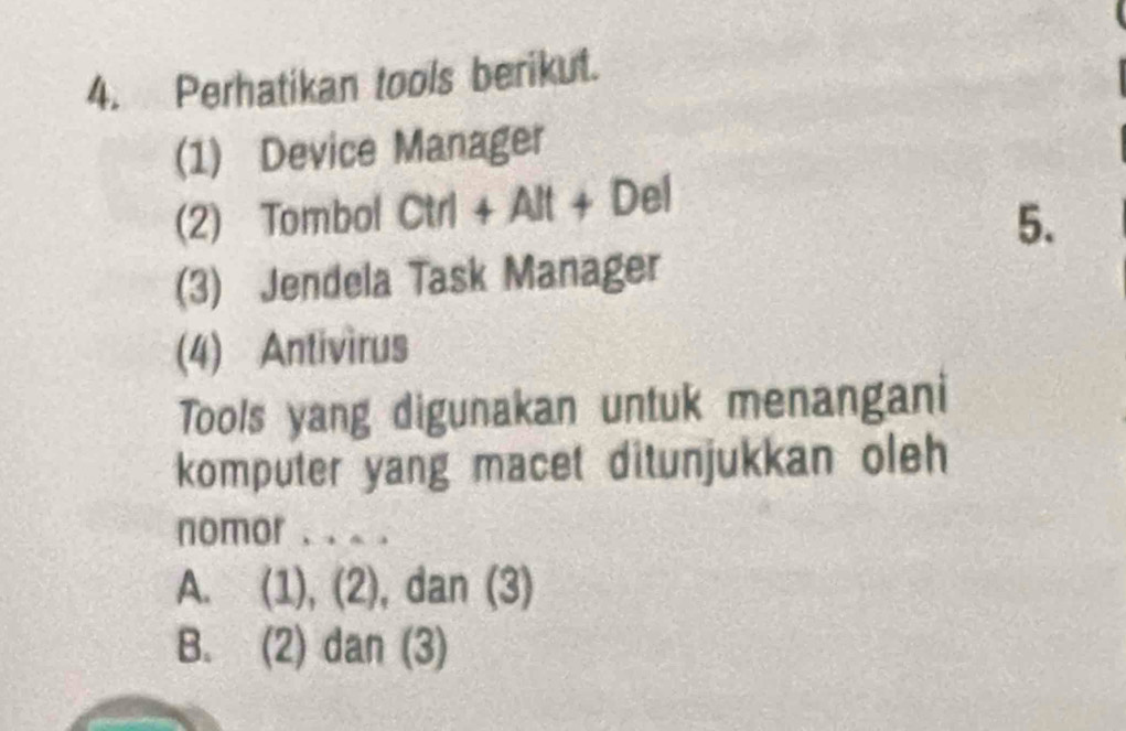 Perhatikan tools berikut.
(1) Device Manager
(2) Tombol Ctrl+Alt+Del
5.
(3) Jendela Task Manager
(4) Antivìrus
Tools yang digunakan untuk menangani
komputer yang macet ditunjukkan oleh
nomor . . .
A. (1), (2), dan (3)
B. (2) dan (3)