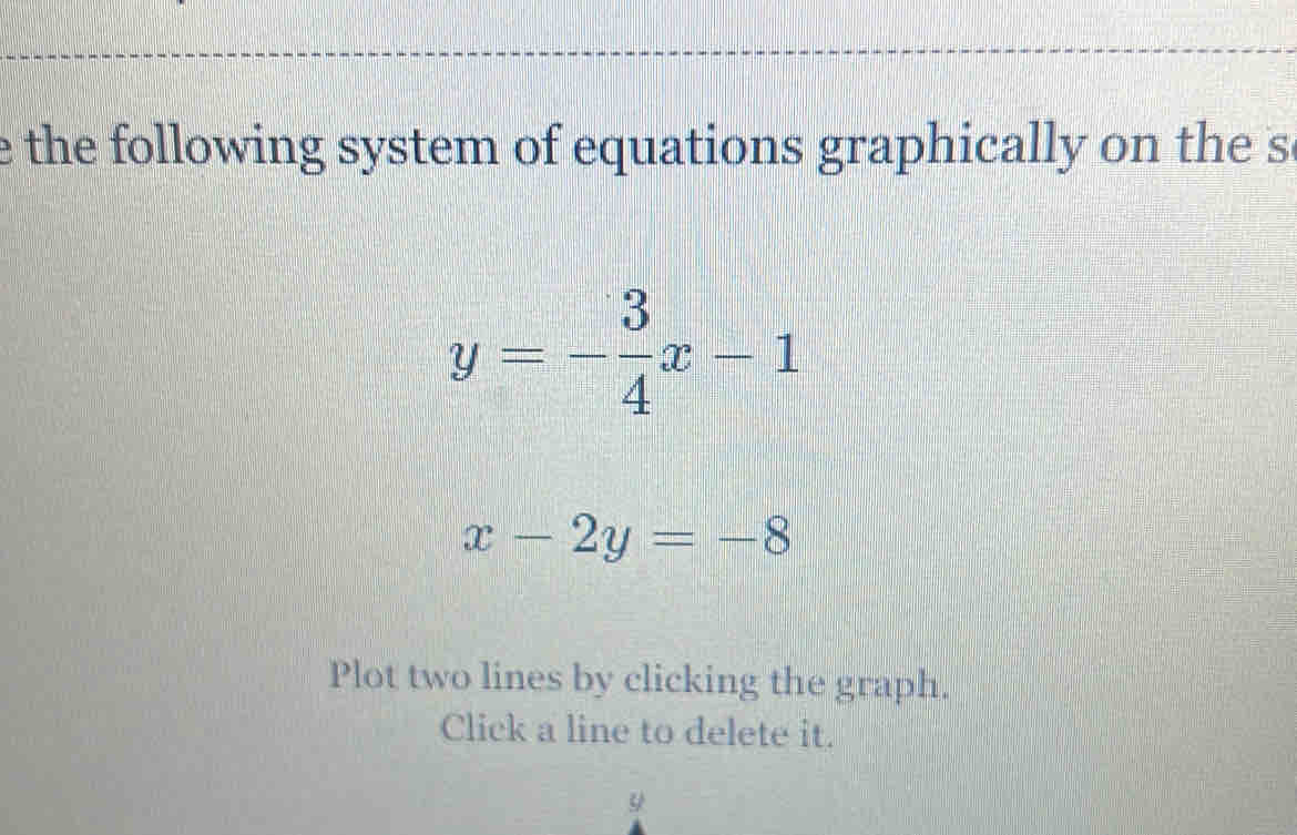 the following system of equations graphically on the s
y=- 3/4 x-1
x-2y=-8
Plot two lines by clicking the graph.
Click a line to delete it.