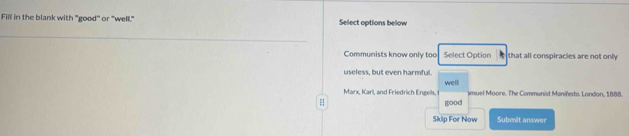 Fill in the blank with "good" or "well." Select options below
Communists know only too Select Option that all conspiracies are not only
useless, but even harmful.
well
Marx, Karl, and Friedrich Engels, muel Moore. The Communist Manifesto. London, 1888.
good
Skip For Now Submit answer