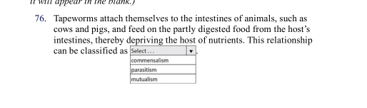 it wil appear in the blank. I 
76. Tapeworms attach themselves to the intestines of animals, such as 
cows and pigs, and feed on the partly digested food from the host's 
intestines, thereby depriving the host of nutrients. This relationship 
can be classified a