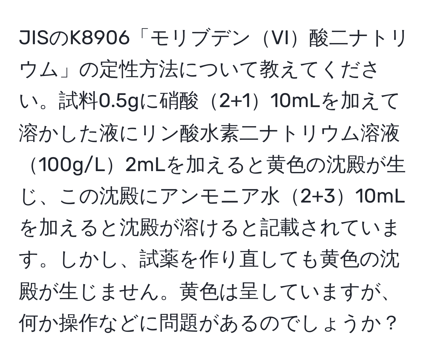 JISのK8906「モリブデンVI酸二ナトリウム」の定性方法について教えてください。試料0.5gに硝酸2+110mLを加えて溶かした液にリン酸水素二ナトリウム溶液100g/L2mLを加えると黄色の沈殿が生じ、この沈殿にアンモニア水2+310mLを加えると沈殿が溶けると記載されています。しかし、試薬を作り直しても黄色の沈殿が生じません。黄色は呈していますが、何か操作などに問題があるのでしょうか？