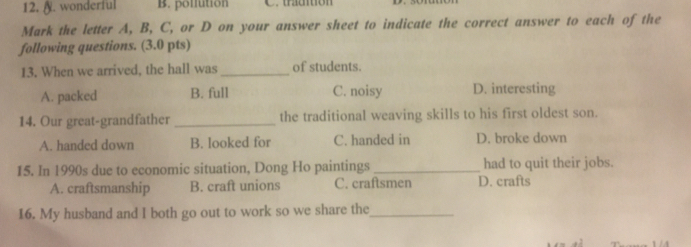 wonderful B. ponfution C. traution
Mark the letter A, B, C, or D on your answer sheet to indicate the correct answer to each of the
following questions. (3.0 pts)
13. When we arrived, the hall was _of students.
A. packed B. full C. noisy D. interesting
14. Our great-grandfather _the traditional weaving skills to his first oldest son.
A. handed down B. looked for C. handed in D. broke down
15. In 1990s due to economic situation, Dong Ho paintings _had to quit their jobs.
A. craftsmanship B. craft unions C. craftsmen D. crafts
16. My husband and I both go out to work so we share the_