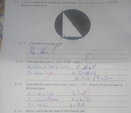 5.1 △ ABC is inscribed (is inside) the circle below. AC=5cm, BC=4cm. AC
is the 
diameter of the circle 
5. 1.1 Calculate the length of AB
_ 
_ 
_ 
5.1.2 Calculate the area of △ ABC if AB=3cm
_ 
_ 
_ 
5.1.3 Calculate the area of the circle. Use π =3,14 Round off your answer to 1
decimal place. 
_ 
_ 
_ 
5.1.4 Hence, calculate the area of the shaded part.