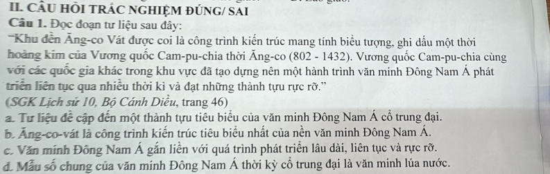 II CÂU HÕI TRÁC NGHIỆM ĐÚNG/ SAI 
Câu 1. Đọc đoạn tư liệu sau đây: 
Khu đến Ăng-co Vát được coi là công trình kiến trúc mang tính biểu tượng, ghi dấu một thời 
hoàng kim của Vương quốc Cam-pu-chia thời Ăng-co (802 - 1432). Vương quốc Cam-pu-chia cùng 
với các quốc gia khác trong khu vực đã tạo dựng nên một hành trình văn minh Đông Nam Á phát 
triển liên tục qua nhiều thời kì và đạt những thành tựu rực rỡ.'' 
(SGK Lịch sử 10, Bộ Cánh Diều, trang 46) 
a. Tư liệu đề cập đến một thành tựu tiêu biểu của văn minh Đông Nam Á cổ trung đại. 
b Ăng-co-vát là công trình kiến trúc tiêu biểu nhất của nền văn minh Đông Nam Á. 
. Văn minh Đông Nam Á gắn liền với quá trình phát triển lâu dài, liên tục và rực rỡ. 
đ. Mẫu số chung của văn minh Đông Nam Á thời kỳ cổ trung đại là văn minh lúa nước.