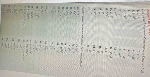 Practice Exercises
Evaluate each exponential expression in Exercises 1-22
1. 5^2-2 2. 6^2· 2
3 (-2)^4
4. (-2)^4
5. -2^6 6. -2^4
7. (-3)^0 8. (-9)^9
9. -3^0 10, -9^0
1I. 4^(-3) 12, 2^(-6)
13. 2^2· 2^3 14, 3^3· 3^2
15. (2^2)^3 16. (3^3)^2
17.  2^8/2^4   3^8/3^4 
18.
19. 3^(-2)-3 20, 2^(-2)· 2
21.  2^3/2^7   3^2/3^7 
22.
Simplify each exponential expression in Exercises 23-64
23. x^(-2)y 24, xy^(-3)
25. x^8y^5 26, x^3y^6
27. x^3· x^7 28, x^(11)· x^5
29. x^(-5)· x^(10) 30, x^(-6)-x^(12)
31. (x^3)^7 32. (x^(11))^5
(x^(-5))^3 34, (x^(-6))^4
35.  x^(14)/x^7  36.  x^(10)/x^(10) 
37.  x^(14)/x^(-7)  38.  x^(30)/x^(-10) 
39. (8x^3)^2 40, (6x^4)^2
41 (- 4/x )^3 42, (- 6/y )^3
43. (-3x^2y^3)^2 48. (-3x^4y^8)^3
45, (3x^4)(2x^7) 46. (11x^3)(9x^(12))
47, (-9x^3y)(-2x^4y^4) 48. (-5x^4y)(-6x^7y^(11))
49  8x^(20)/2x^4  50.  20x^(34)/10x^4 
51  25a^(13)b^4/-5a^2b^2  52.  35a^(34)b^6/-7a^7b^3 
,  14b^7/7b^(14)  54,  20b^(10)/10b^(20) 
(4x^3)^-2 56, (10x^2)^-2
1-8=