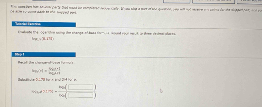 This question has several parts that must be completed sequentially. If you skip a part of the question, you will not receive any points for the skipped part, and yo 
be able to come back to the skipped part. 
Tutoriall Exercies 
Evaluate the logarithm using the change-of-base formula. Round your result to three decimal places.
log _1/4(0.175)
Step 1
Recall the change-of-base formula.
log _a(x)=frac log _b(x)log _b(a)
Substitute 0.175 for x and 3/4 for a.
log _14(0.175)=frac log _15(□ )log _5(□ )