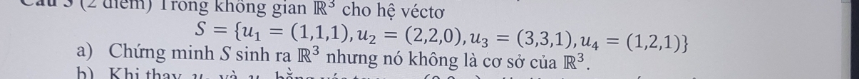 3 (2 điểm) Trong không gian R^3 cho hệ véctơ
S= u_1=(1,1,1),u_2=(2,2,0),u_3=(3,3,1),u_4=(1,2,1)
a) Chứng minh S sinh ra R^3 nhưng nó không là cơ sở của R^3. 
h) Khi thay v v