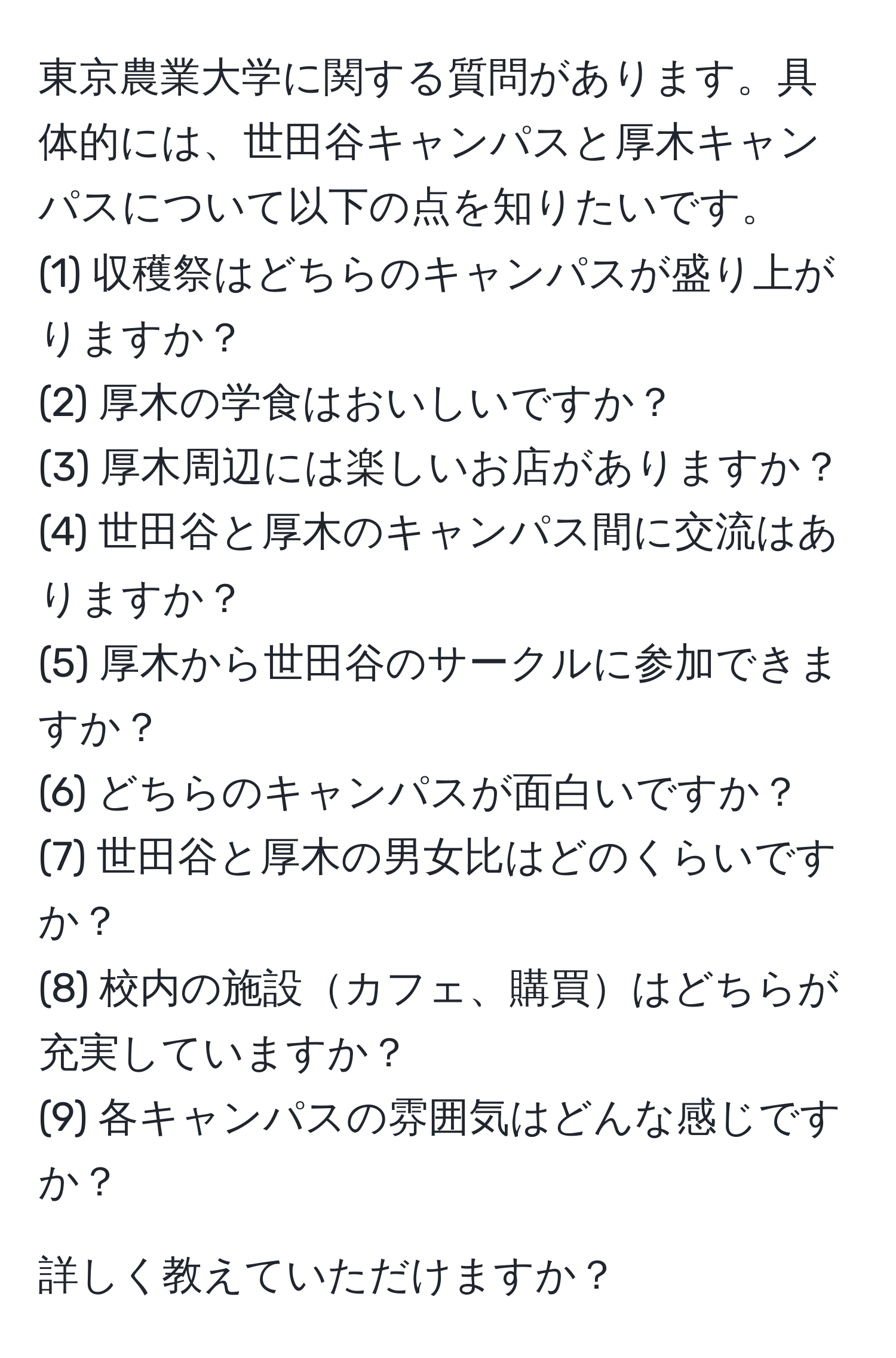 東京農業大学に関する質問があります。具体的には、世田谷キャンパスと厚木キャンパスについて以下の点を知りたいです。  
(1) 収穫祭はどちらのキャンパスが盛り上がりますか？  
(2) 厚木の学食はおいしいですか？  
(3) 厚木周辺には楽しいお店がありますか？  
(4) 世田谷と厚木のキャンパス間に交流はありますか？  
(5) 厚木から世田谷のサークルに参加できますか？  
(6) どちらのキャンパスが面白いですか？  
(7) 世田谷と厚木の男女比はどのくらいですか？  
(8) 校内の施設カフェ、購買はどちらが充実していますか？  
(9) 各キャンパスの雰囲気はどんな感じですか？  

詳しく教えていただけますか？