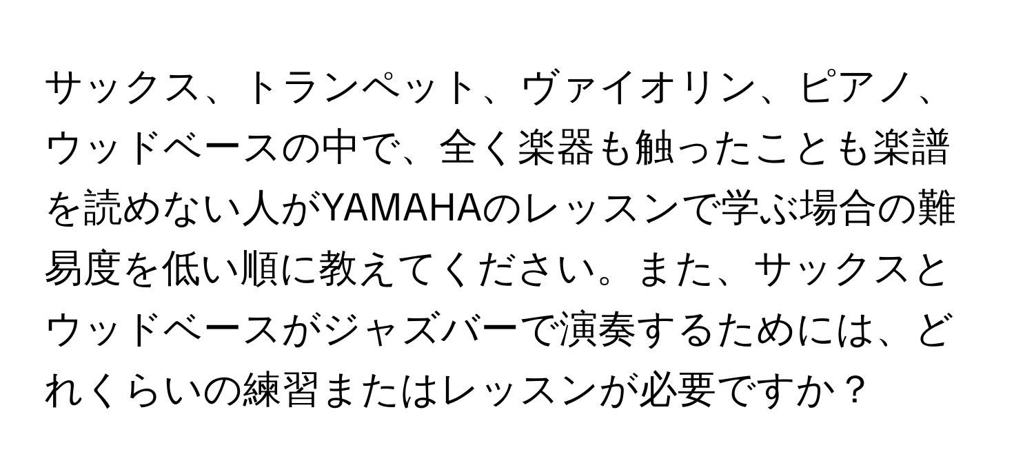 サックス、トランペット、ヴァイオリン、ピアノ、ウッドベースの中で、全く楽器も触ったことも楽譜を読めない人がYAMAHAのレッスンで学ぶ場合の難易度を低い順に教えてください。また、サックスとウッドベースがジャズバーで演奏するためには、どれくらいの練習またはレッスンが必要ですか？