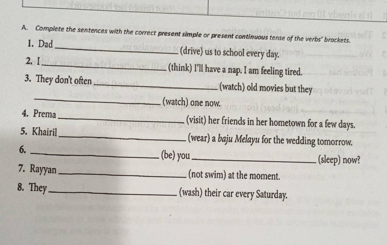 Complete the sentences with the correct present simple or present continuous tense of the verbs’ brackets. 
1. Dad _(drive) us to school every day. 
2. I_ (think) I’ll have a nap. I am feeling tired. 
_ 
3. They don't often _(watch) old movies but they 
(watch) one now. 
4. Prema _(visit) her friends in her hometown for a few days. 
5. Khairil_ (wear) a baju Melayu for the wedding tomorrow. 
6. 
_(be) you_ (sleep) now? 
7. Rayyan _(not swim) at the moment. 
8. They_ (wash) their car every Saturday.