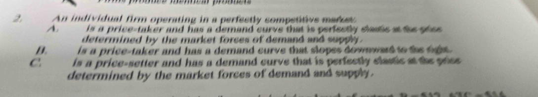 prnée méen proe 
2, An individual firm operating in a perfectly sompetitvs matuel
A is a price-taker and has a demand curve that is periectly staste at the shes .
determined by the market forces of demand and supply .
D. is a price-taker and has a demand curve that slopes downward to the right .
C is a price-setter and has a demand curve that is perfectly clastic at the price 
determined by the market forces of demand and supply .