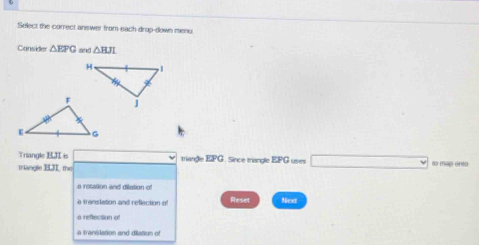 Select the correct answer from each drop-down menu.
Consider △ EFG and △ BJL
Triangle EJI is triangle EPG. Since triangle EFG uses □ □ to map ente
triangle B, the
a rotation and dilation of
a translation and reflection of Reset Nex
a reflection of
a translation and dilation of