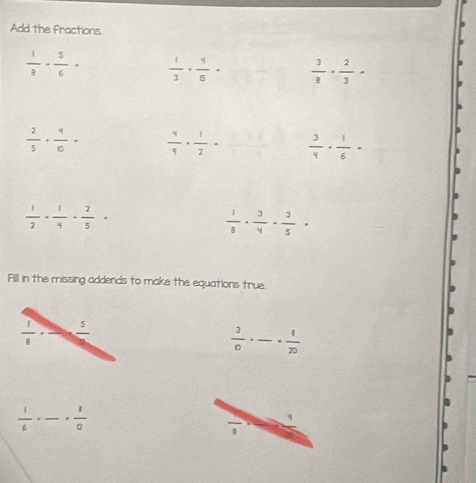 Add the fractions.
 1/8 ·  5/6 =
 1/3 + 4/5 =
 3/8 ·  2/3 =
 2/5 + 4/10 =
 4/9 ·  1/2 = ·  2/3 .frac □   3/4 ·  1/6 =
 1/2 + 1/4 + 2/5 =
 1/8 ·  3/4 ·  3/5 =
Fill in the missing addends to make the equations true.
 1/6 ·  5/6 
 3/10 · frac ·  1/20 
 1/6 +frac = 1/2 
q