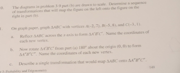 The diagrams in problem 3-9 part (b) are drawn to scale. Determine a sequence 
right in part (b). of transformations that will map the figure on the left onto the figure on the 
On graph paper, graph △ ABC with vertices A(-2,7), B(-5,8) , and C(-3,1).
△ ABC across the x-axis to form △ A'B'C'. Name the coordinates of 
a. Reflect each new vertex. 
b. Now rotate △ A'B'C' from part (a) 180° about the origin (0,0) to form
△ A''B''C''. Name the coordinates of each new vertex. 
c. Describe a single transformation that would map △ ABC onto △ A'B'C''. 
r 3. P robability and Trigonometry 149