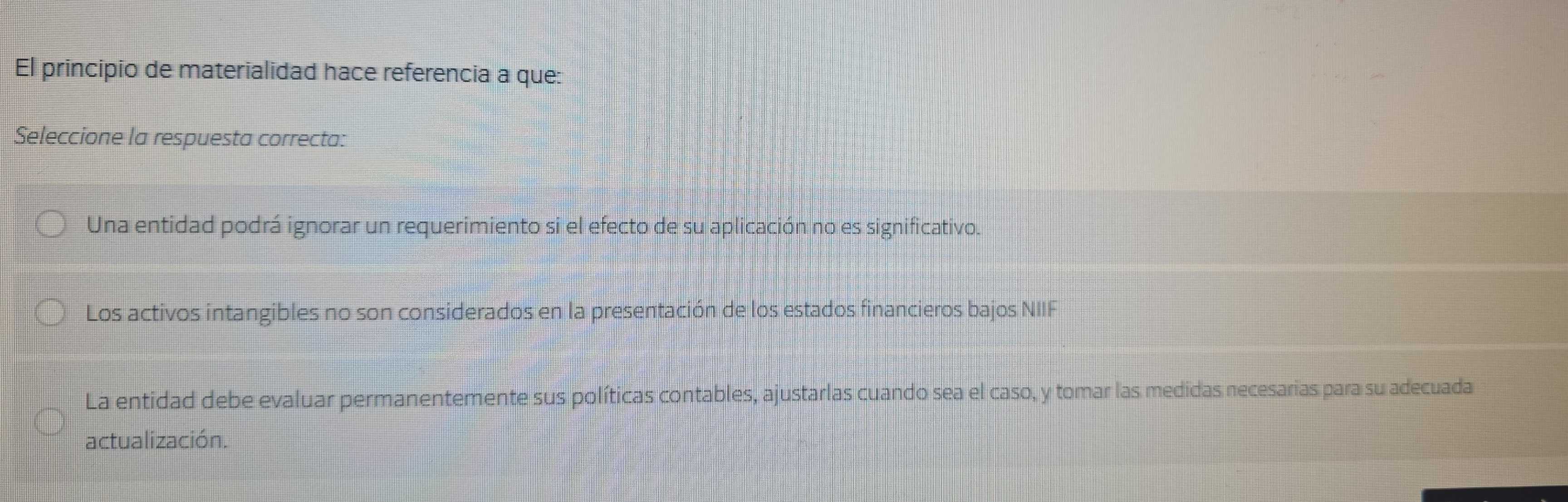 El principio de materialidad hace referencia a que:
Seleccione la respuesta correcta:
Una entidad podrá ignorar un requerimiento si el efecto de su aplicación no es significativo.
Los activos intangibles no son considerados en la presentación de los estados financieros bajos NIIF
La entidad debe evaluar permanentemente sus políticas contables, ajustarlas cuando sea el caso, y tomar las medidas necesarias para su adecuada
actualización.