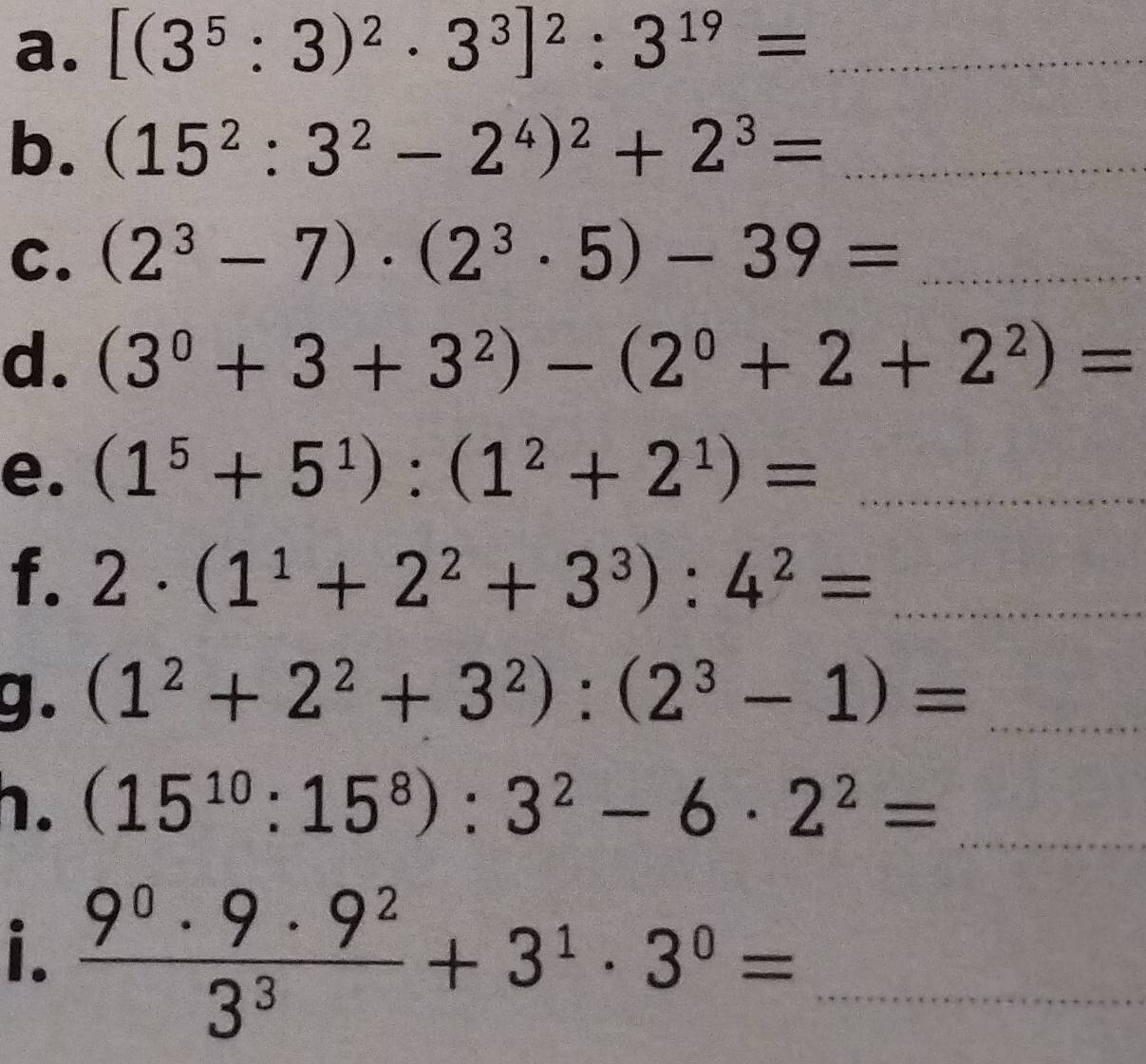 [(3^5:3)^2· 3^3]^2:3^(19)= _ 
b. (15^2:3^2-2^4)^2+2^3= _ beginarrayr □  1)=beginarrayr □  □ endarray
C. (2^3-7)· (2^3· 5)-39= _ 
d. (3^0+3+3^2)-(2^0+2+2^2)=
e. (1^5+5^1):(1^2+2^1)= _ 
f. 2· (1^1+2^2+3^3):4^2= _ 
g. (1^2+2^2+3^2):(2^3-1)= _ 
h. (15^(10):15^8):3^2-6· 2^2= _ 
i.  9^0· 9· 9^2/3^3 +3^1· 3^0= _