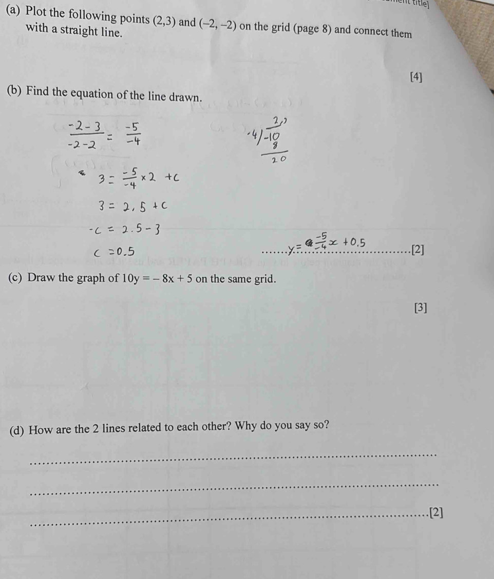 ent title 
(a) Plot the following points (2,3) and (-2,-2) on the grid (page 8) and connect them 
with a straight line. 
[4] 
(b) Find the equation of the line drawn. 
_ 
_[2] 
(c) Draw the graph of 10y=-8x+5 on the same grid. 
[3] 
(d) How are the 2 lines related to each other? Why do you say so? 
_ 
_ 
_[2]