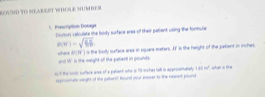 ROUND TO NEAREST WHOLE NUMBER 
1. Prescription Dosage 
Doctors calculate the body surface area of their patient using the formula:
B(W)=sqrt(frac U_T)Vd_T. 
where H(W) is the body surface area in square meters, / is the height of the patient in inches, 
and W is the weight of the patient in pounds. 
ci if the body surface area of a patient who is 70 inches tall is approximately 1.92m^2 , what is the 
appronmate weight of the patient?" hound your answer to the nearest pound.