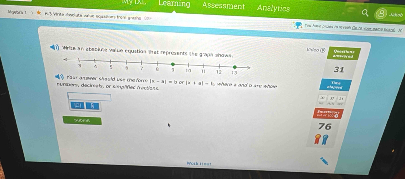 My 1XL Learning Assessment Analytics
Jakob
Algebra 1 1.3 Write absolute value equations from graphs BXF You have prizes to reveal! Go to your game board. X
Video D Questions
)) Write an absolute value equation that represents the graph sho answered
31
ur answer should use the form |x-a|=b or |x+a|=b , where a and b are whole
Time
numbers, decimals, or simplified fractions. elapsed
0 37 21
+(3) “ 
6 But of 100 £ SmartScore
Submit
76
Work it out