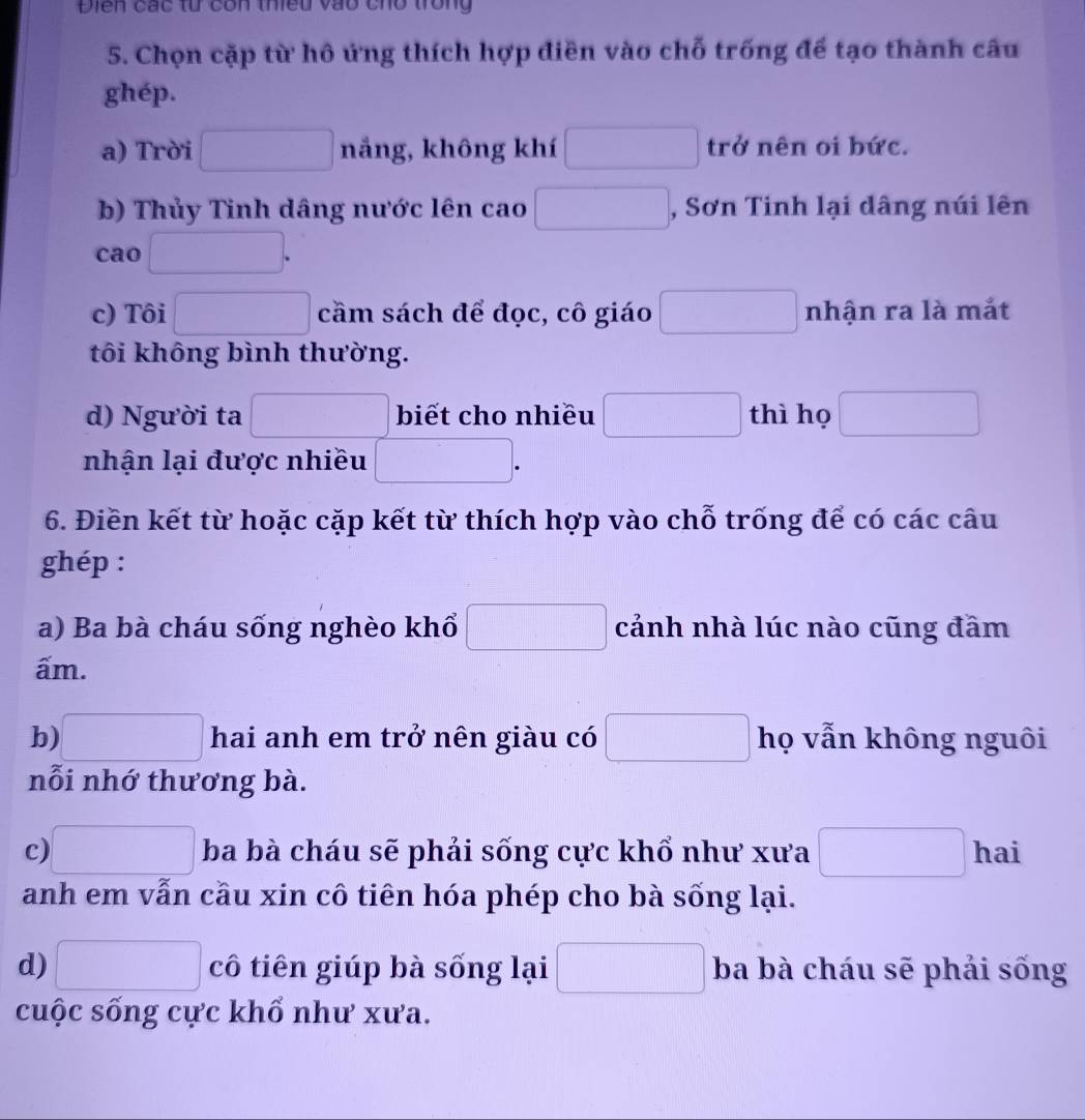 Điễn các từ côn thiều vào cho trong 
5. Chọn cặp từ hô ứng thích hợp điền vào chỗ trống để tạo thành câu 
ghép. 
a) Trời frac □  nắng, không khí □ (-frac  trở nên oi bức. 
b) Thủy Tinh dâng nước lên cao □  , Sơn Tinh lại dâng núi lên 
cao □  
c) Tôi □  ^circ  cầm sách để đọc, cô giáo □ nhận ra là mắt 
tôi không bình thường. 
d) Người ta □ biết cho nhiều □ thì họ □ 
nhận lại được nhiều □. 
6. Điền kết từ hoặc cặp kết từ thích hợp vào chỗ trống để có các câu 
ghép : 
a) Ba bà cháu sống nghèo khổ □ cảnh nhà lúc nào cũng đâm 
ấm. 
b) □ hai anh em trở nên giàu có □ họ vẫn không nguôi 
nỗi nhớ thương bà. 
c) □ ba bà cháu sẽ phải sống cực khổ như xưa □ hai 
anh em vẫn cầu xin cô tiên hóa phép cho bà sống lại. 
d) □ cô tiên giúp bà sống lại □ ba bà cháu sẽ phải sống 
cuộc sống cực khổ như xưa.